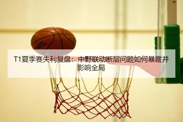 T1夏季赛失利复盘：中野联动断层问题如何暴露并影响全局