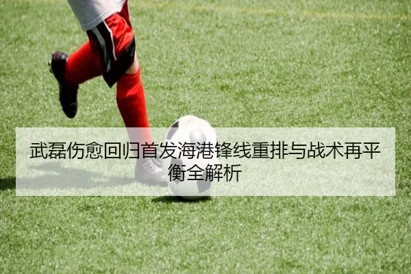 武磊伤愈回归首发海港锋线重排与战术再平衡全解析